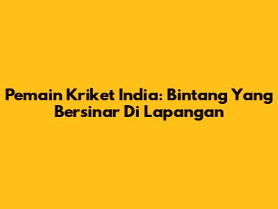 Pemain Kriket India: Bintang Yang Bersinar Di Lapangan