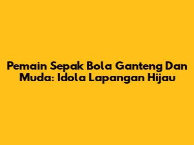 Pemain Sepak Bola Ganteng Dan Muda: Idola Lapangan Hijau
