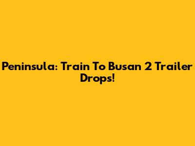 Peninsula: Train To Busan 2 Trailer Drops!