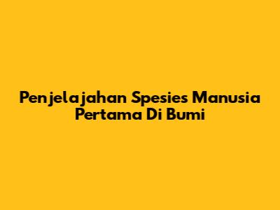 Penjelajahan Spesies Manusia Pertama Di Bumi