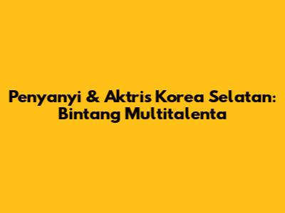 Penyanyi & Aktris Korea Selatan: Bintang Multitalenta