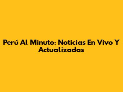 Perú Al Minuto: Noticias En Vivo Y Actualizadas