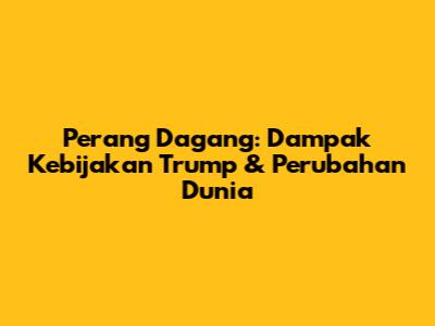 Perang Dagang: Dampak Kebijakan Trump & Perubahan Dunia