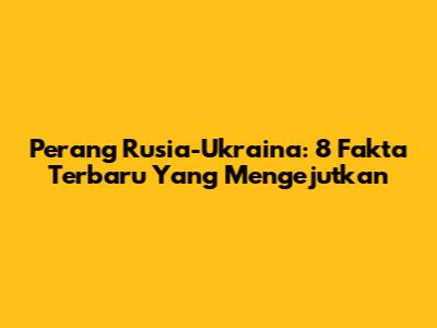 Perang Rusia-Ukraina: 8 Fakta Terbaru Yang Mengejutkan
