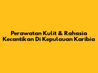 Perawatan Kulit & Rahasia Kecantikan Di Kepulauan Karibia