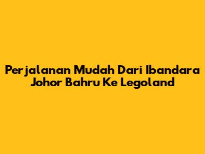 Perjalanan Mudah Dari Ibandara Johor Bahru Ke Legoland