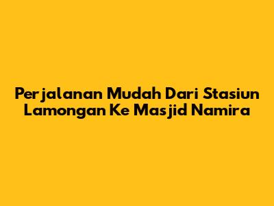 Perjalanan Mudah Dari Stasiun Lamongan Ke Masjid Namira