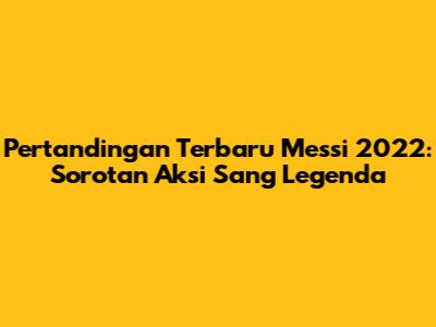 Pertandingan Terbaru Messi 2022: Sorotan Aksi Sang Legenda