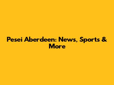 Pesei Aberdeen: News, Sports & More