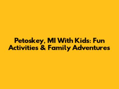 Petoskey, MI With Kids: Fun Activities & Family Adventures