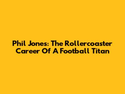 Phil Jones: The Rollercoaster Career Of A Football Titan
