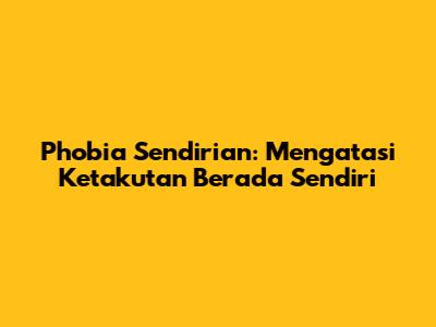 Phobia Sendirian: Mengatasi Ketakutan Berada Sendiri