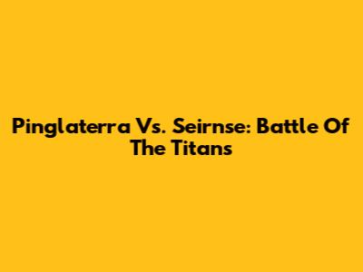 Pinglaterra Vs. Seirnse: Battle Of The Titans