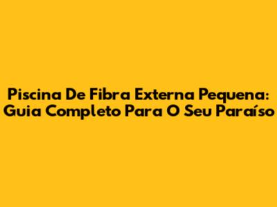 Piscina De Fibra Externa Pequena: Guia Completo Para O Seu Paraíso