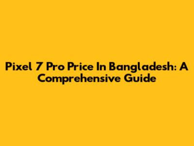 Pixel 7 Pro Price In Bangladesh: A Comprehensive Guide