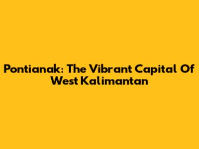 Pontianak: The Vibrant Capital Of West Kalimantan