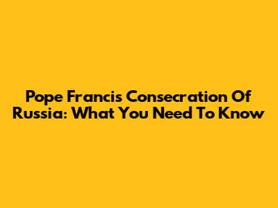 Pope Francis' Consecration Of Russia: What You Need To Know