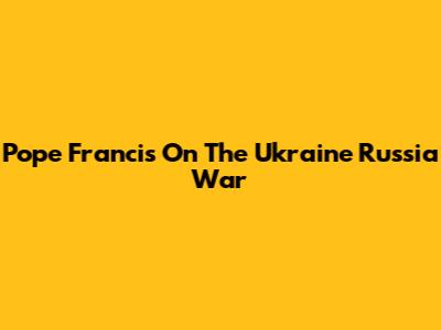 Pope Francis On The Ukraine Russia War