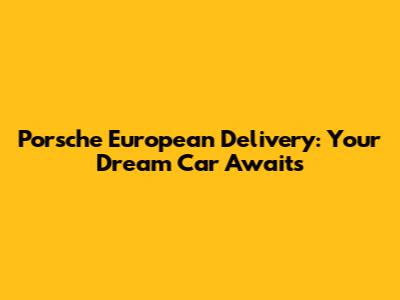 Porsche European Delivery: Your Dream Car Awaits