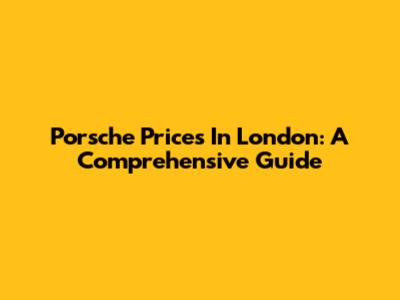 Porsche Prices In London: A Comprehensive Guide