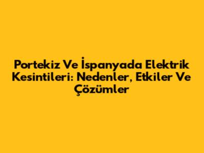 Portekiz Ve İspanya'da Elektrik Kesintileri: Nedenler, Etkiler Ve Çözümler