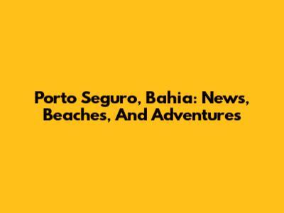 Porto Seguro, Bahia: News, Beaches, And Adventures