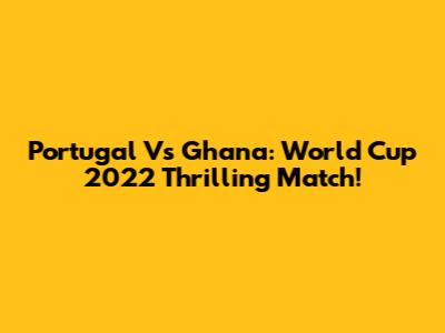 Portugal Vs Ghana: World Cup 2022 Thrilling Match!