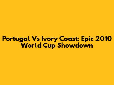 Portugal Vs Ivory Coast: Epic 2010 World Cup Showdown