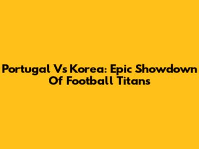 Portugal Vs Korea: Epic Showdown Of Football Titans