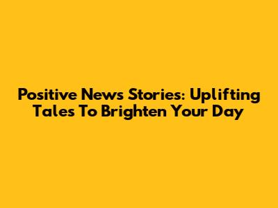 Positive News Stories: Uplifting Tales To Brighten Your Day