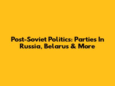 Post-Soviet Politics: Parties In Russia, Belarus & More