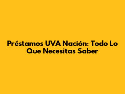Préstamos UVA Nación: Todo Lo Que Necesitas Saber