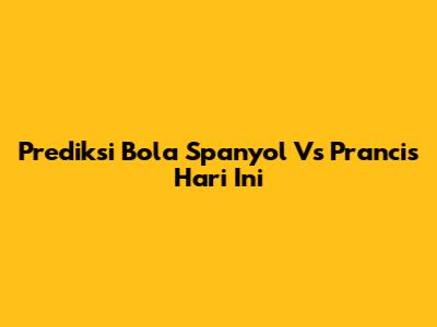 Prediksi Bola Spanyol Vs Prancis Hari Ini