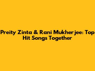 Preity Zinta & Rani Mukherjee: Top Hit Songs Together