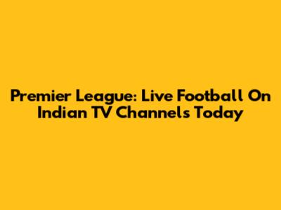 Premier League: Live Football On Indian TV Channels Today