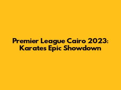 Premier League Cairo 2023: Karate's Epic Showdown