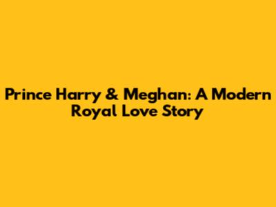 Prince Harry & Meghan: A Modern Royal Love Story