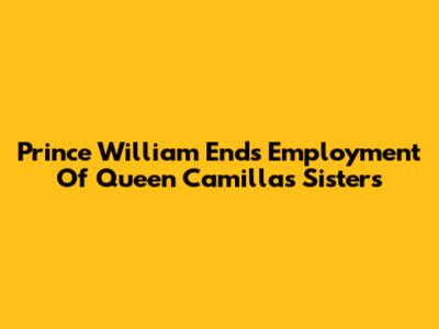 Prince William Ends Employment Of Queen Camilla's Sisters
