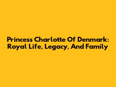 Princess Charlotte Of Denmark: Royal Life, Legacy, And Family