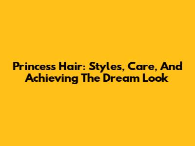 Princess Hair: Styles, Care, And Achieving The Dream Look