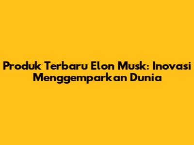 Produk Terbaru Elon Musk: Inovasi Menggemparkan Dunia