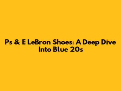 Ps & E LeBron Shoes: A Deep Dive Into Blue 20s
