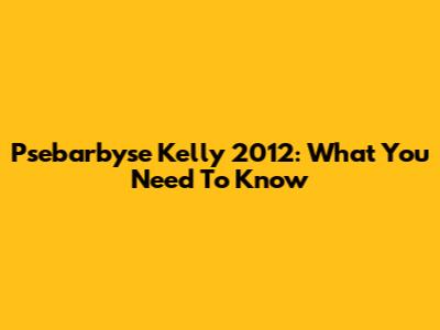 Psebarbyse Kelly 2012: What You Need To Know