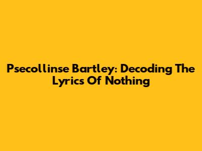 Psecollinse Bartley: Decoding The Lyrics Of "Nothing"