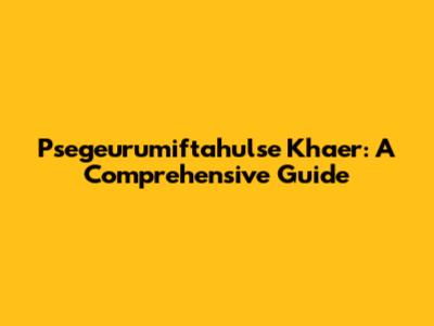 Psegeurumiftahulse Khaer: A Comprehensive Guide