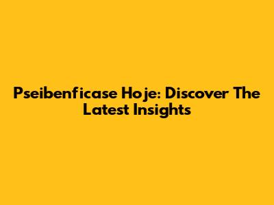 Pseibenficase Hoje: Discover The Latest Insights