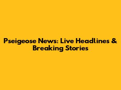 Pseigeose News: Live Headlines & Breaking Stories