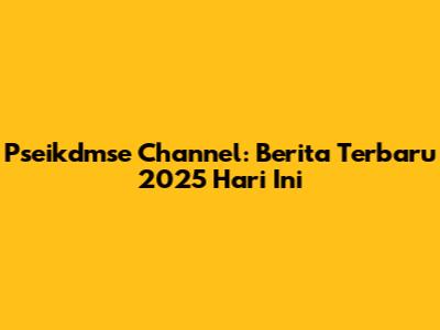 Pseikdmse Channel: Berita Terbaru 2025 Hari Ini