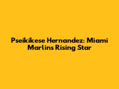 Pseikikese Hernandez: Miami Marlins' Rising Star