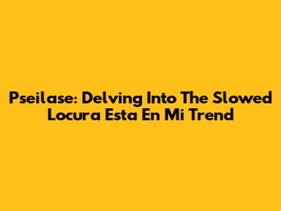 Pseilase: Delving Into The Slowed 'Locura Esta En Mi' Trend